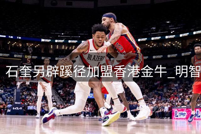 石奎另辟蹊径加盟香港金牛 明智规避CBA选秀风险